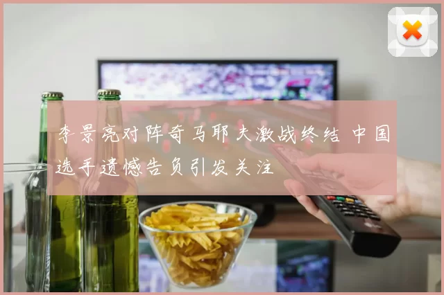 李景亮对阵奇马耶夫激战终结 中国选手遗憾告负引发关注